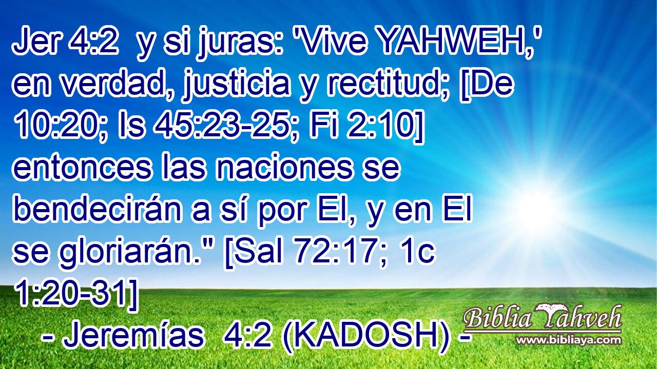  y si juras: 'Vive YAHWEH,' en verdad, justicia y rectitud; [De 10:20; Is 45:23-25; Fi 2:10] entonces las naciones se bendecirán a sí por El, y en El se gloriarán.