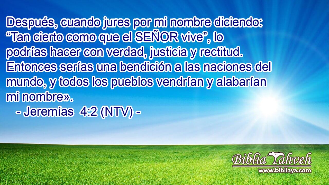 Después, cuando jures por mi nombre diciendo: “Tan cierto como que el SEÑOR vive”, lo podrías hacer con verdad, justicia y rectitud. Entonces serías una bendición a las naciones del mundo, y todos los pueblos vendrían y alabarían mi nombre».
