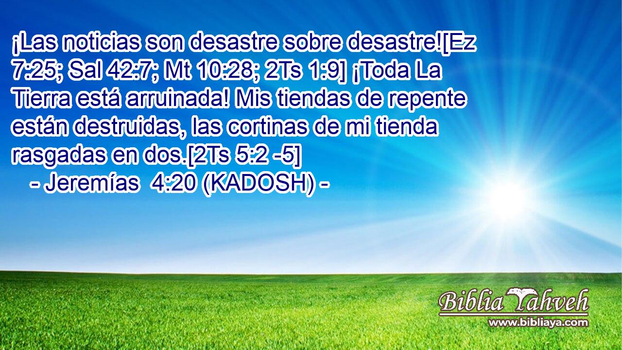  ¡Las noticias son desastre sobre desastre![Ez 7:25; Sal 42:7; Mt 10:28; 2Ts 1:9] ¡Toda La Tierra está arruinada! Mis tiendas de repente están destruidas, las cortinas de mi tienda rasgadas en dos.[2Ts 5:2 -5] 