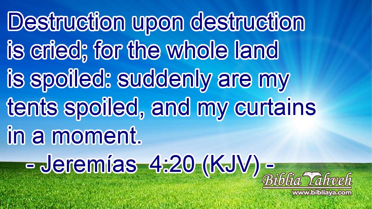 Destruction upon destruction is cried; for the whole land is spoiled: suddenly are my tents spoiled, and my curtains in a moment.