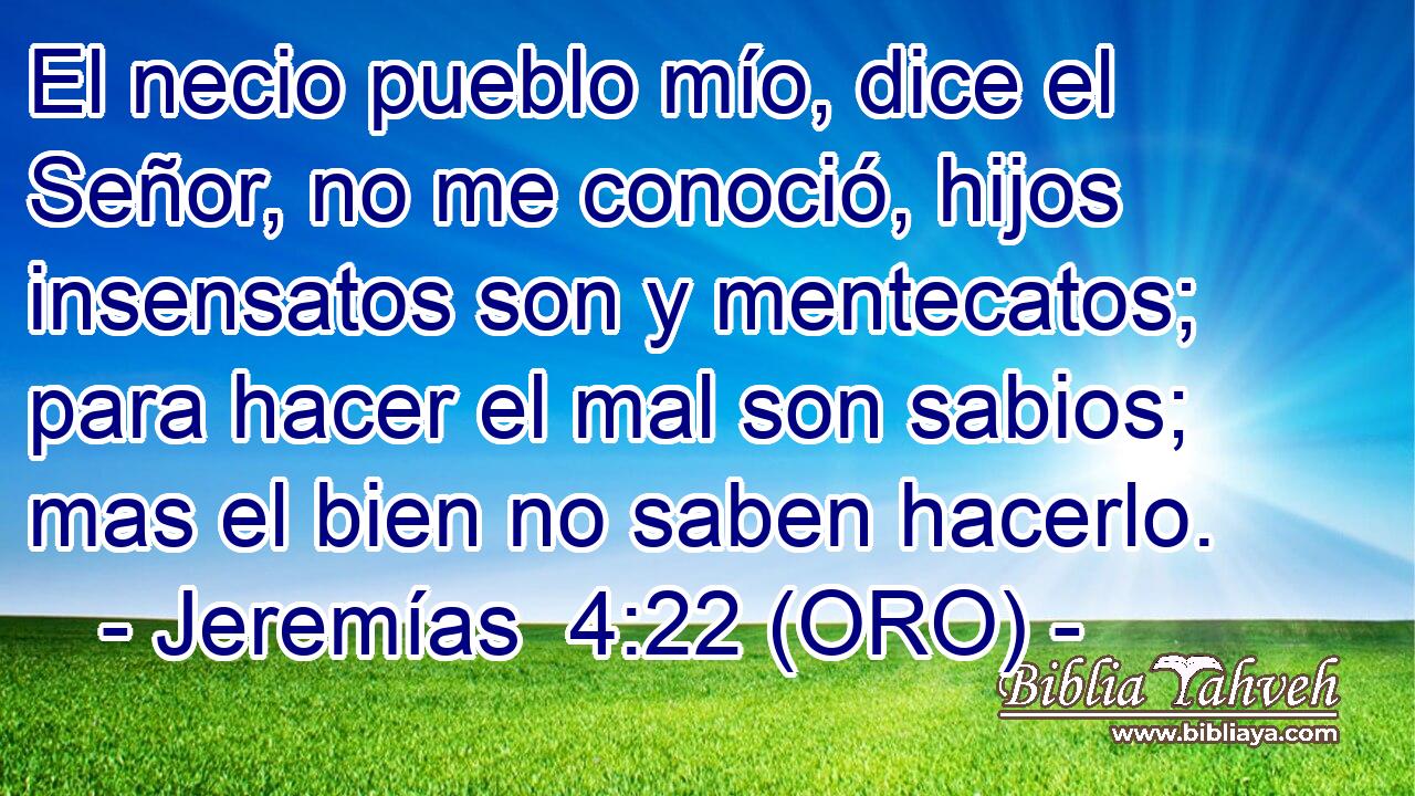  El necio pueblo mío, dice el Señor, no me conoció, hijos insensatos son y mentecatos; para hacer el mal son sabios; mas el bien no saben hacerlo. 