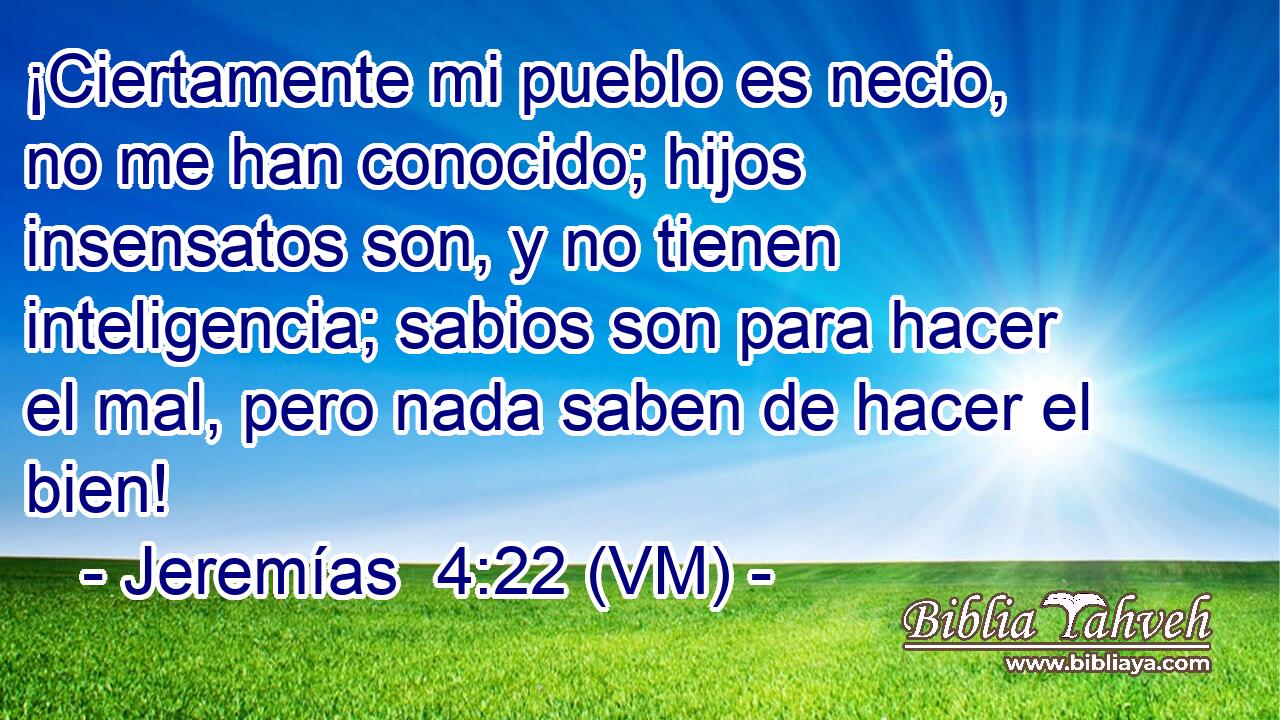  ¡Ciertamente mi pueblo es necio, no me han conocido; hijos insensatos son, y no tienen inteligencia; sabios son para hacer el mal, pero nada saben de hacer el bien! 