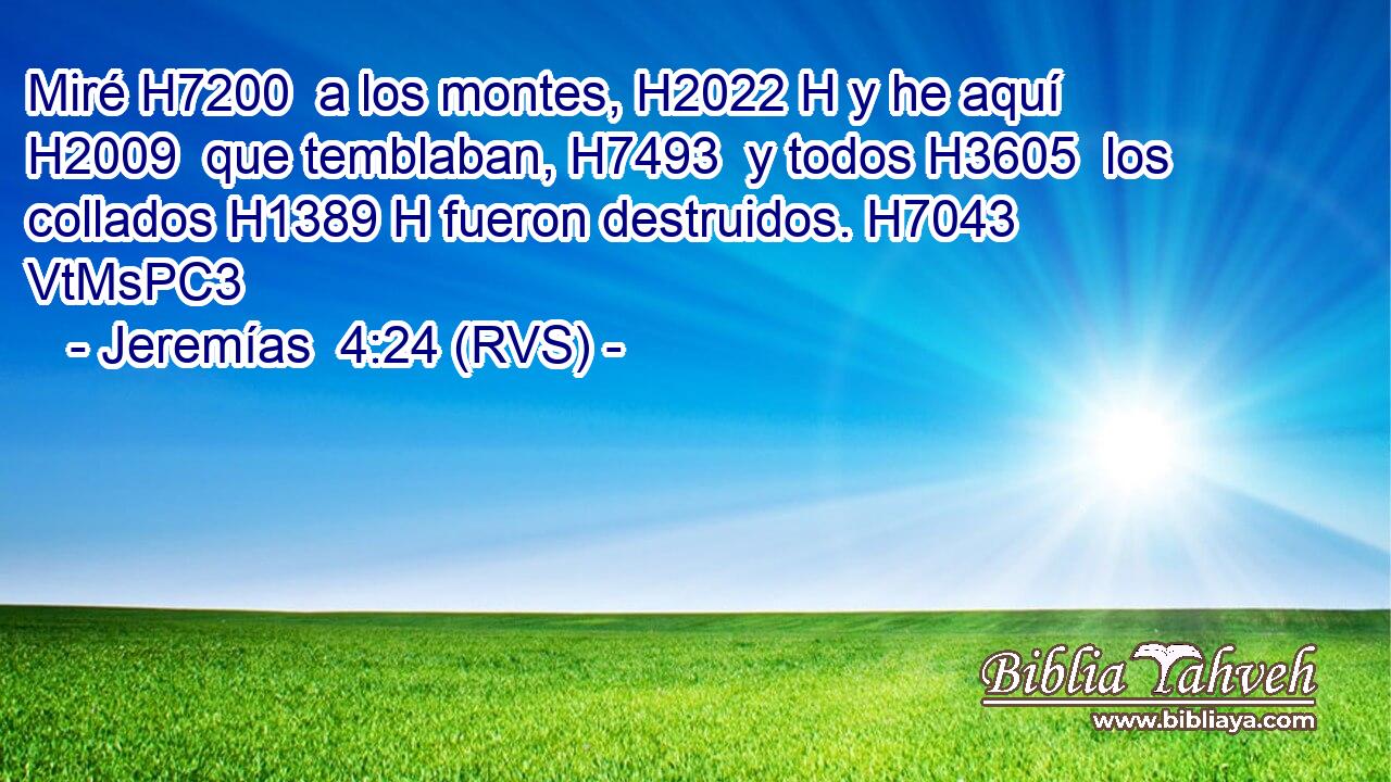 Miré H7200  a los montes, H2022 H y he aquí H2009  que temblaban, H7493  y todos H3605  los collados H1389 H fueron destruidos. H7043 VtMsPC3 