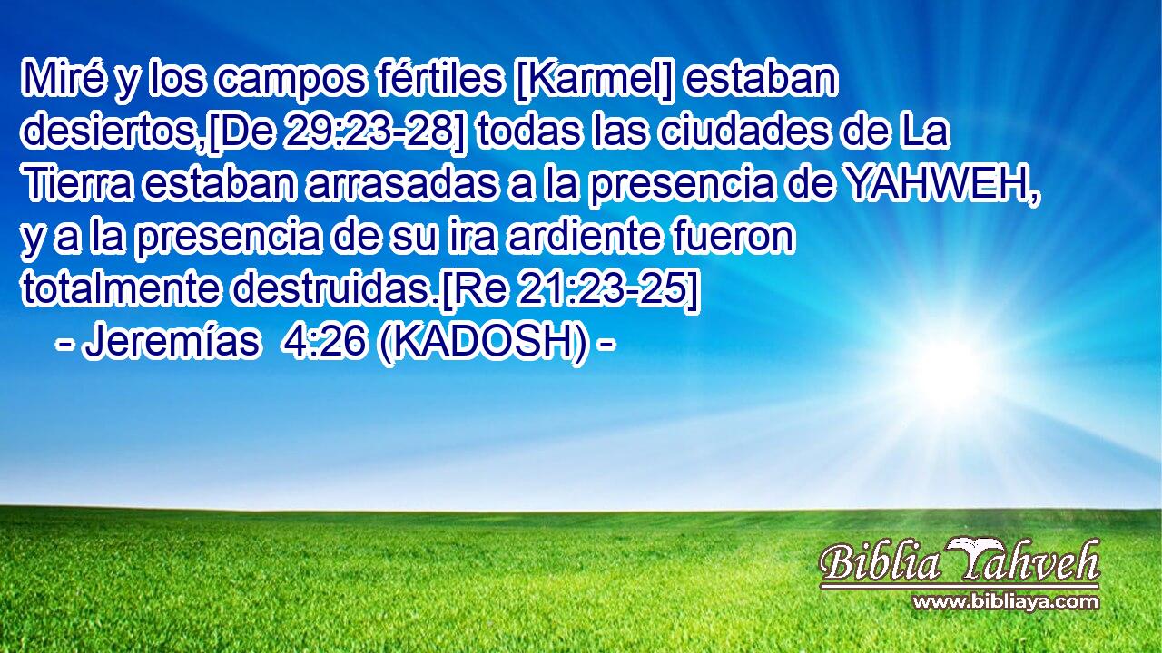  Miré y los campos fértiles [Karmel] estaban desiertos,[De 29:23-28] todas las ciudades de La Tierra estaban arrasadas a la presencia de YAHWEH, y a la presencia de su ira ardiente fueron totalmente destruidas.[Re 21:23-25] 