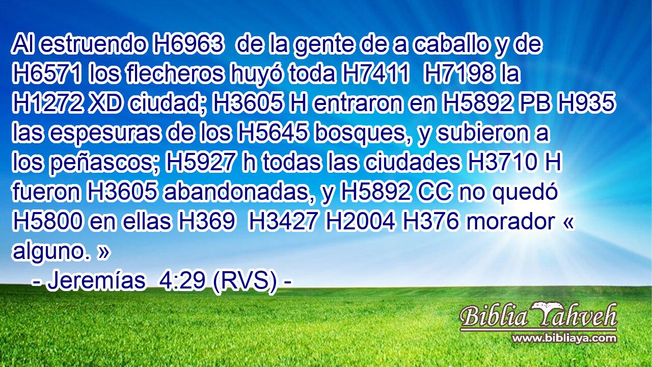 Al estruendo H6963  de la gente de a caballo y de H6571 los flecheros huyó toda H7411  H7198 la H1272 XD ciudad; H3605 H entraron en H5892 PB H935 las espesuras de los H5645 bosques, y subieron a los peñascos; H5927 h todas las ciudades H3710 H fueron H3605 abandonadas, y H5892 CC no quedó H5800 en ellas H369  H3427 H2004 H376 morador « alguno. » 