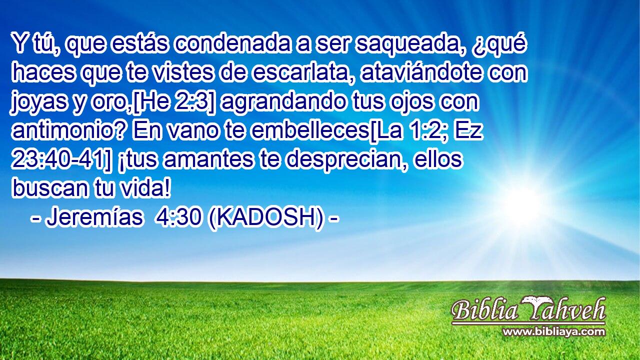  Y tú, que estás condenada a ser saqueada, ¿qué haces que te vistes de escarlata, ataviándote con joyas y oro,[He 2:3] agrandando tus ojos con antimonio? En vano te embelleces[La 1:2; Ez 23:40-41] ¡tus amantes te desprecian, ellos buscan tu vida! 