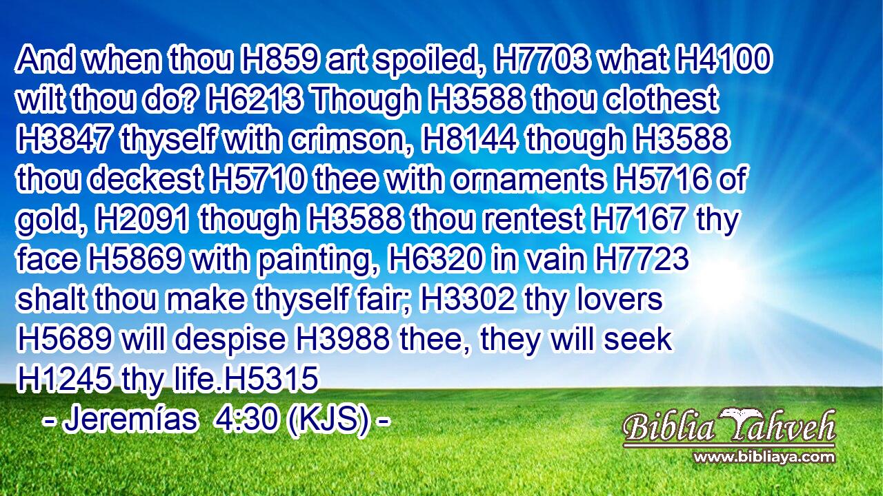 And when thou H859 art spoiled, H7703 what H4100 wilt thou do? H6213 Though H3588 thou clothest H3847 thyself with crimson, H8144 though H3588 thou deckest H5710 thee with ornaments H5716 of gold, H2091 though H3588 thou rentest H7167 thy face H5869 with painting, H6320 in vain H7723 shalt thou make thyself fair; H3302 thy lovers H5689 will despise H3988 thee, they will seek H1245 thy life.H5315