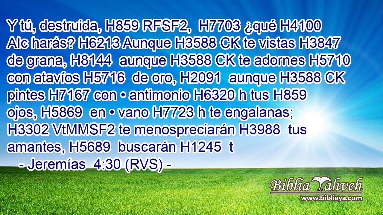 Y tú, destruida, H859 RFSF2,  H7703 ¿qué H4100 AIc harás? H6213 Aunque H3588 CK te vistas H3847 de grana, H8144  aunque H3588 CK te adornes H5710 con atavíos H5716  de oro, H2091  aunque H3588 CK pintes H7167 con • antimonio H6320 h tus H859  ojos, H5869  en • vano H7723 h te engalanas; H3302 VtMMSF2 te menospreciarán H3988  tus amantes, H5689  buscarán H1245  t