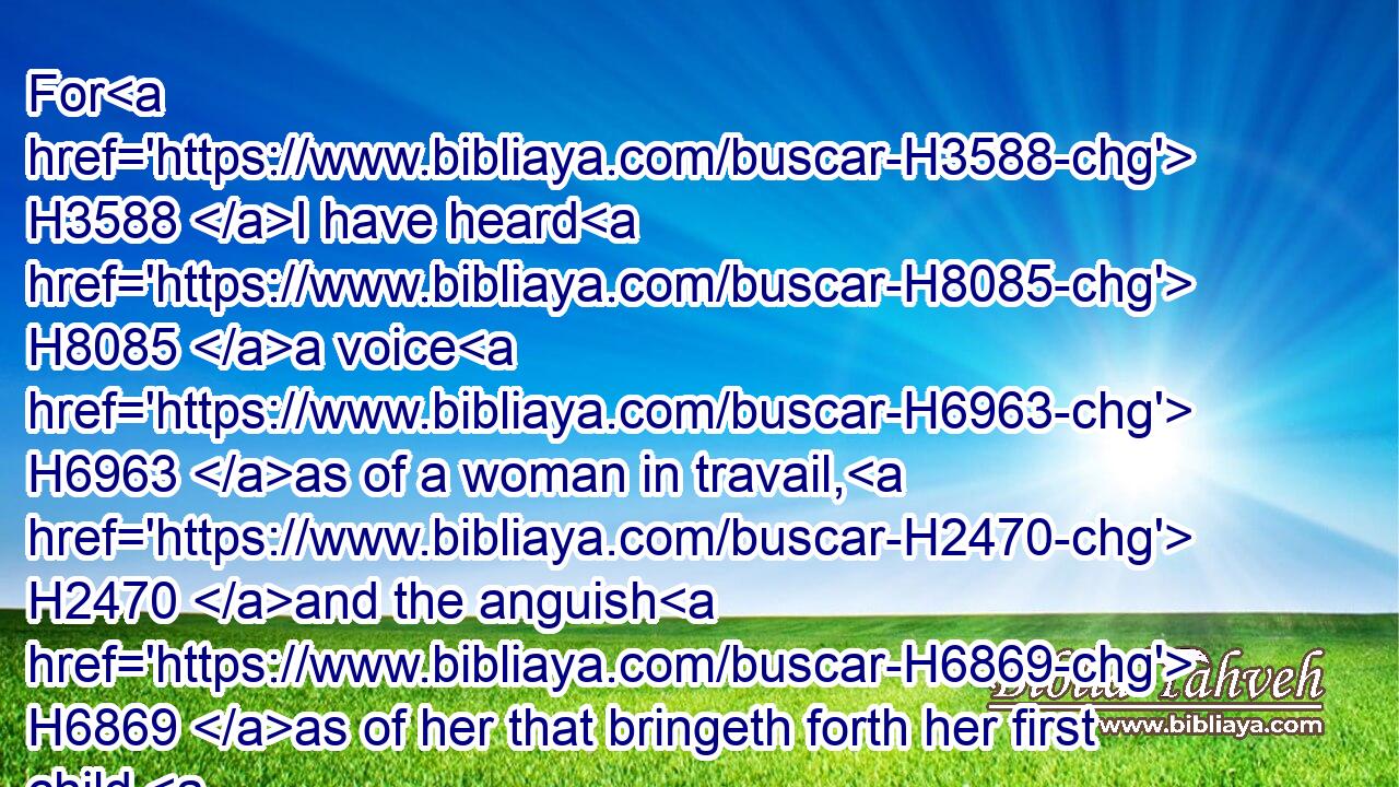 For H3588 I have heard H8085 a voice H6963 as of a woman in travail, H2470 and the anguish H6869 as of her that bringeth forth her first child, H1069 the voice H6963 of the daughter H1323 of Zion, H6726 that bewaileth herself, H3306 that spreadeth H6566 her hands, H3709 saying, Woe H188 is me now! H4994 for H3588 my soul H5315 is wearied H5888 because of murderers.H2026