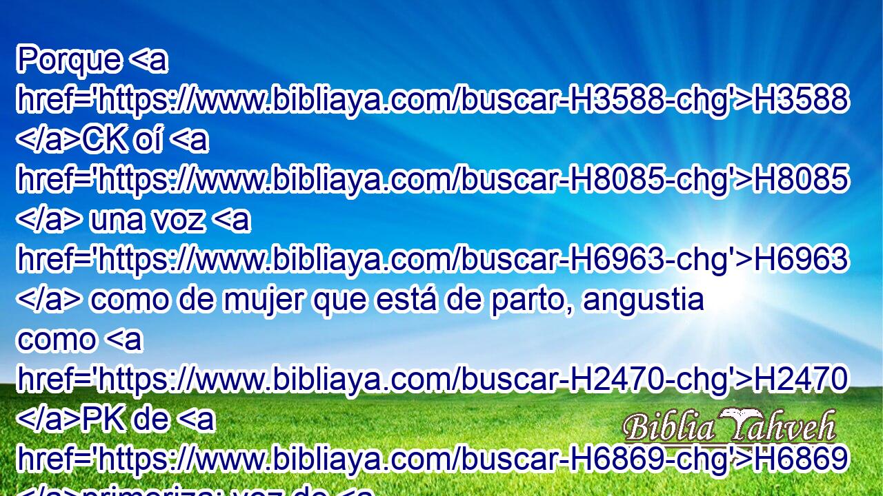 Porque H3588 CK oí H8085  una voz H6963  como de mujer que está de parto, angustia como H2470 PK de H6869 primeriza; voz de H1069 la H6963 hija de Sion H1323  que lamenta H6726  y extiende H3306  sus manos, H6566  diciendo: ¡Ay H3709 XE ahora de H188 PL mí! H4994  que mi alma H3588  desmaya a H5315 H2026 causa H5888 de los asesinos. 