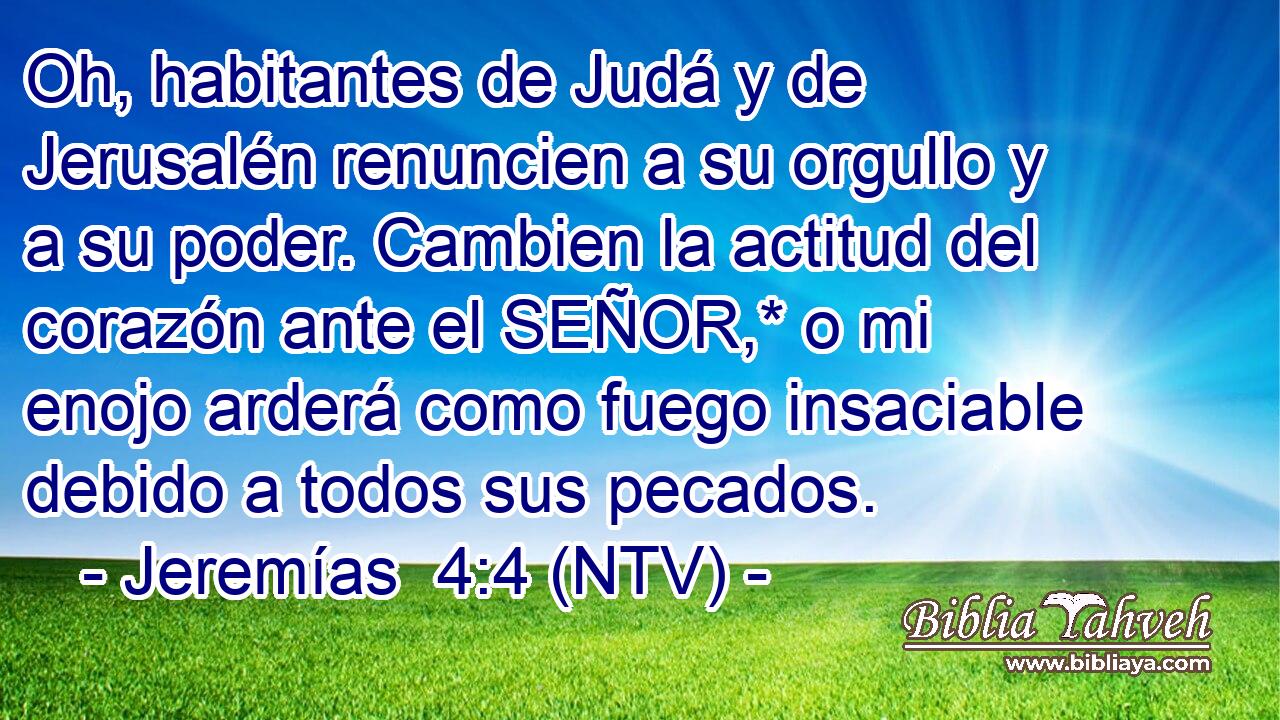 Oh, habitantes de Judá y de Jerusalén renuncien a su orgullo y a su poder. Cambien la actitud del corazón ante el SEÑOR,* o mi enojo arderá como fuego insaciable debido a todos sus pecados.