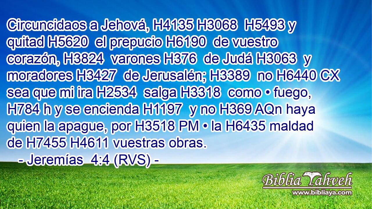 Circuncidaos a Jehová, H4135 H3068  H5493 y quitad H5620  el prepucio H6190  de vuestro corazón, H3824  varones H376  de Judá H3063  y moradores H3427  de Jerusalén; H3389  no H6440 CX sea que mi ira H2534  salga H3318  como • fuego, H784 h y se encienda H1197  y no H369 AQn haya quien la apague, por H3518 PM • la H6435 maldad de H7455 H4611 vuestras obras. 