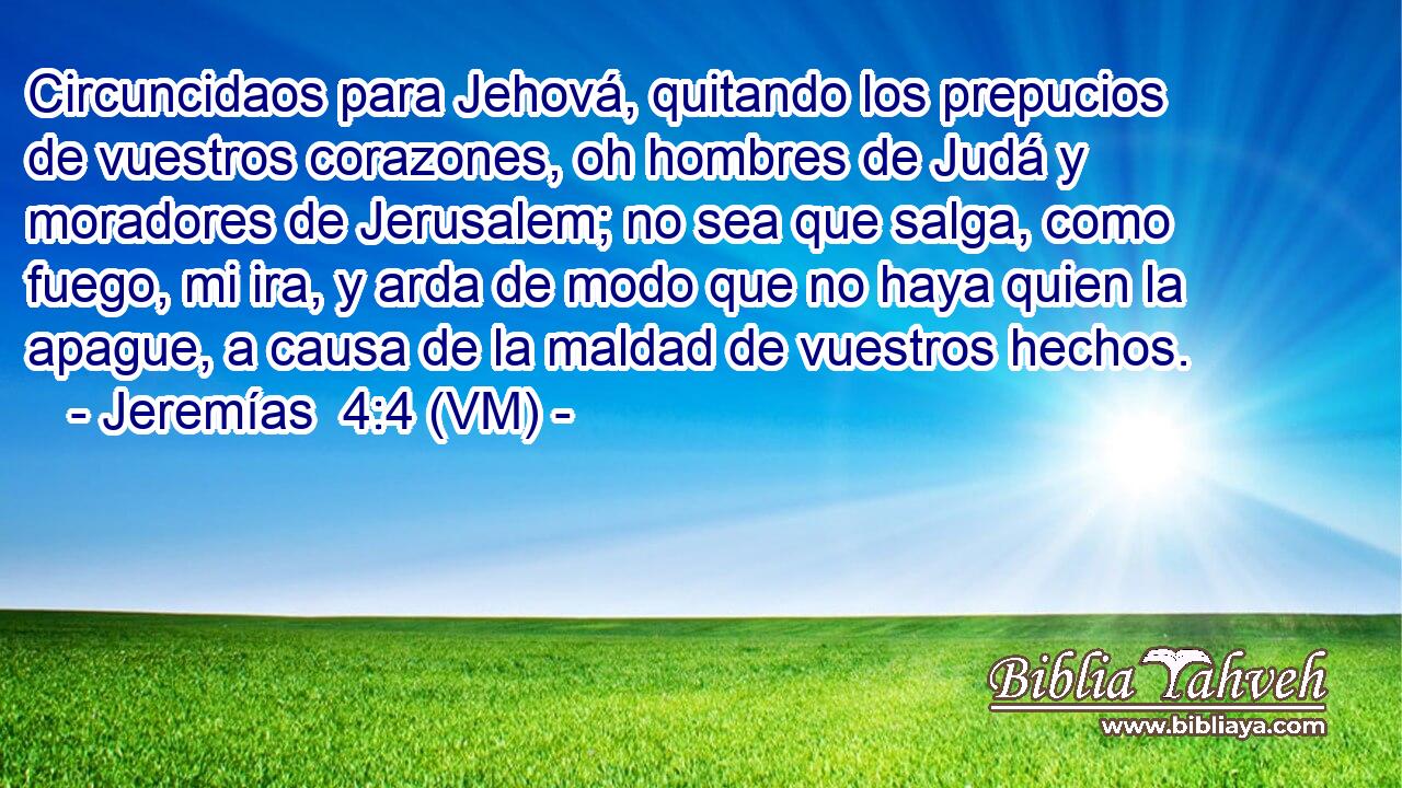  Circuncidaos para Jehová, quitando los prepucios de vuestros corazones, oh hombres de Judá y moradores de Jerusalem; no sea que salga, como fuego, mi ira, y arda de modo que no haya quien la apague, a causa de la maldad de vuestros hechos. 