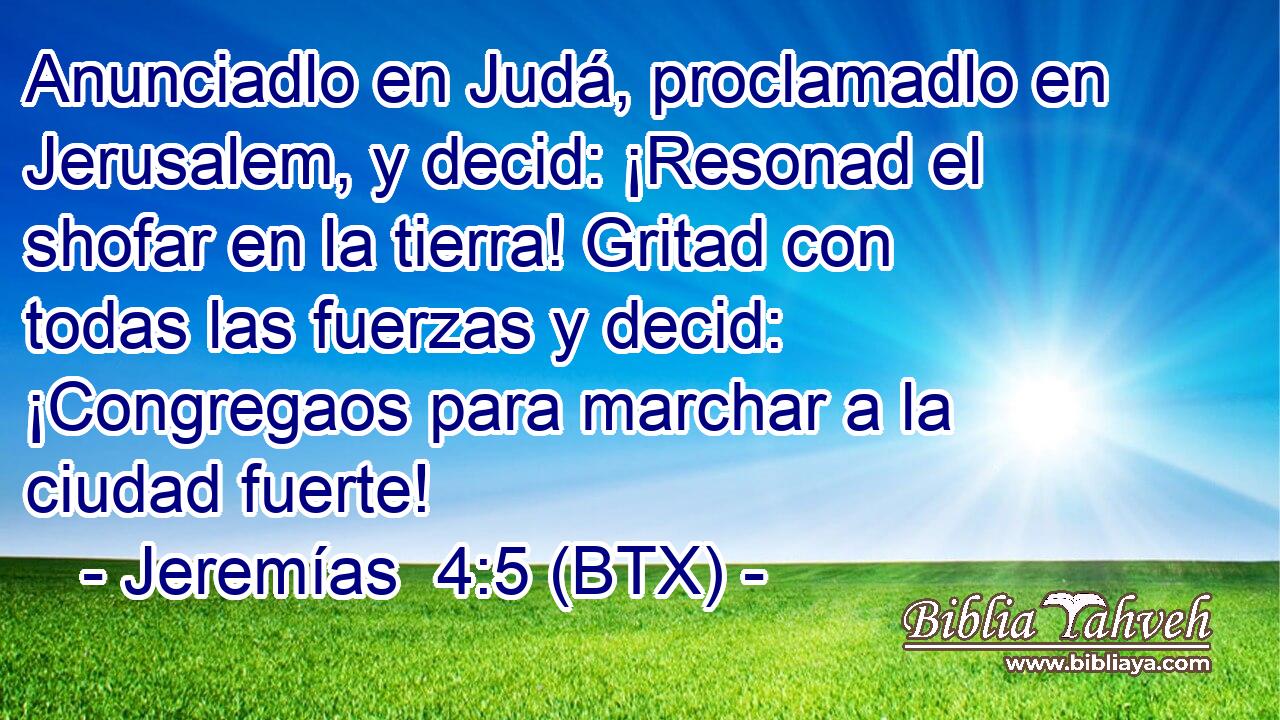 Anunciadlo en Judá, proclamadlo en Jerusalem, y decid: ¡Resonad el shofar en la tierra! Gritad con todas las fuerzas y decid: ¡Congregaos para marchar a la ciudad fuerte!