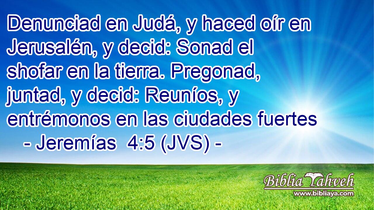Denunciad en Judá, y haced oír en Jerusalén, y decid: Sonad el shofar en la tierra. Pregonad, juntad, y decid: Reuníos, y entrémonos en las ciudades fuertes
