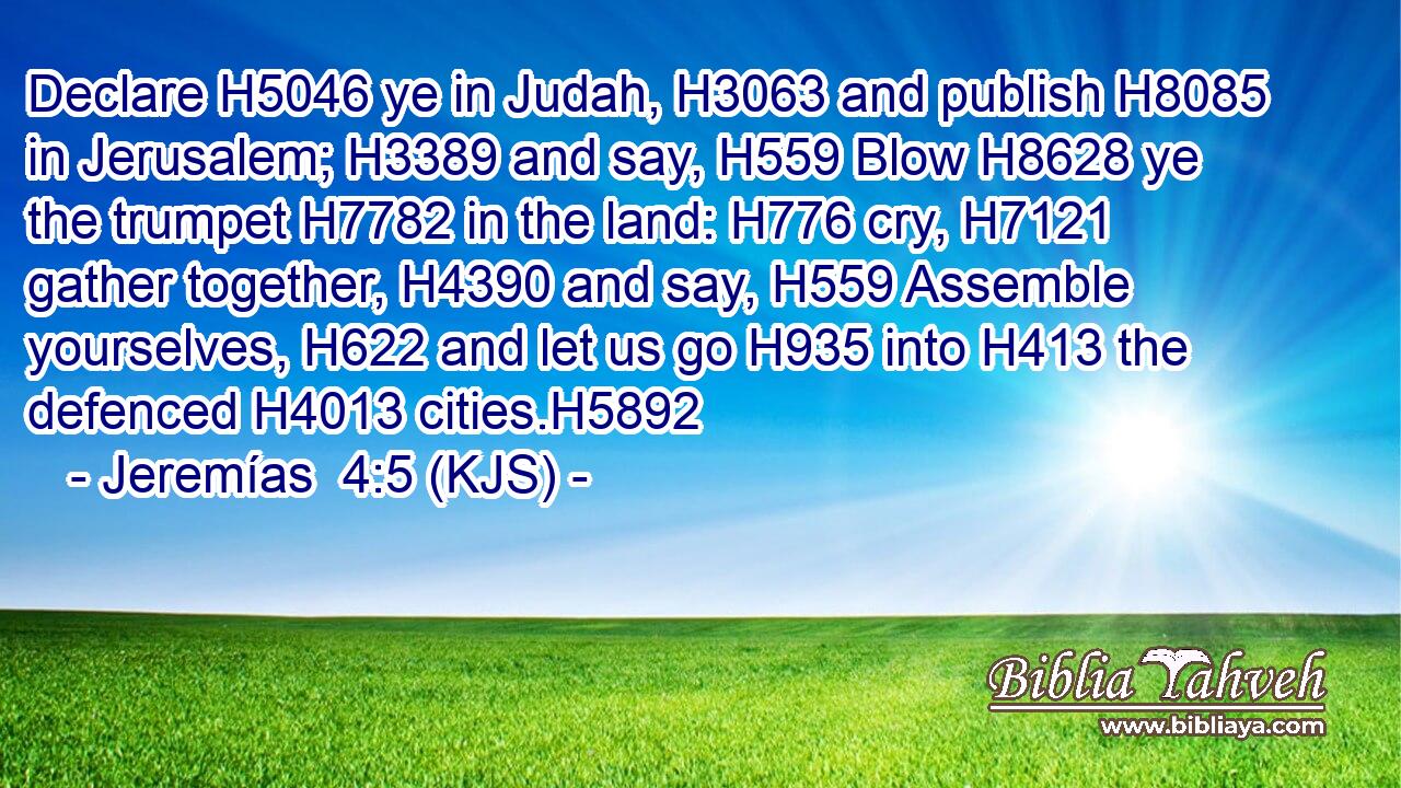 Declare H5046 ye in Judah, H3063 and publish H8085 in Jerusalem; H3389 and say, H559 Blow H8628 ye the trumpet H7782 in the land: H776 cry, H7121 gather together, H4390 and say, H559 Assemble yourselves, H622 and let us go H935 into H413 the defenced H4013 cities.H5892