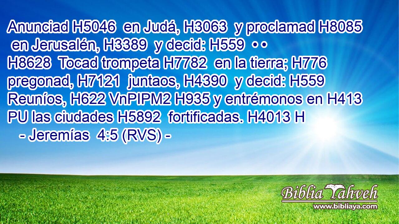 Anunciad H5046  en Judá, H3063  y proclamad H8085  en Jerusalén, H3389  y decid: H559  • • H8628  Tocad trompeta H7782  en la tierra; H776  pregonad, H7121  juntaos, H4390  y decid: H559  Reuníos, H622 VnPIPM2 H935 y entrémonos en H413 PU las ciudades H5892  fortificadas. H4013 H 