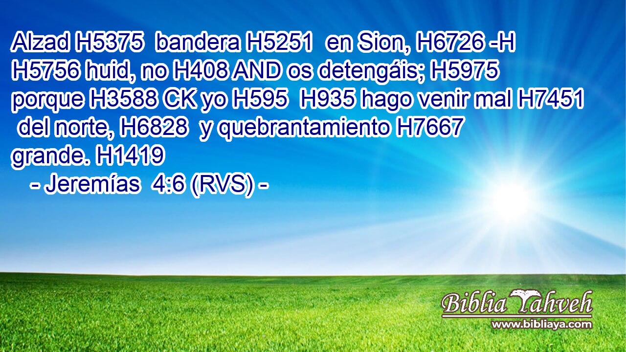 Alzad H5375  bandera H5251  en Sion, H6726 -H H5756 huid, no H408 AND os detengáis; H5975  porque H3588 CK yo H595  H935 hago venir mal H7451  del norte, H6828  y quebrantamiento H7667  grande. H1419  