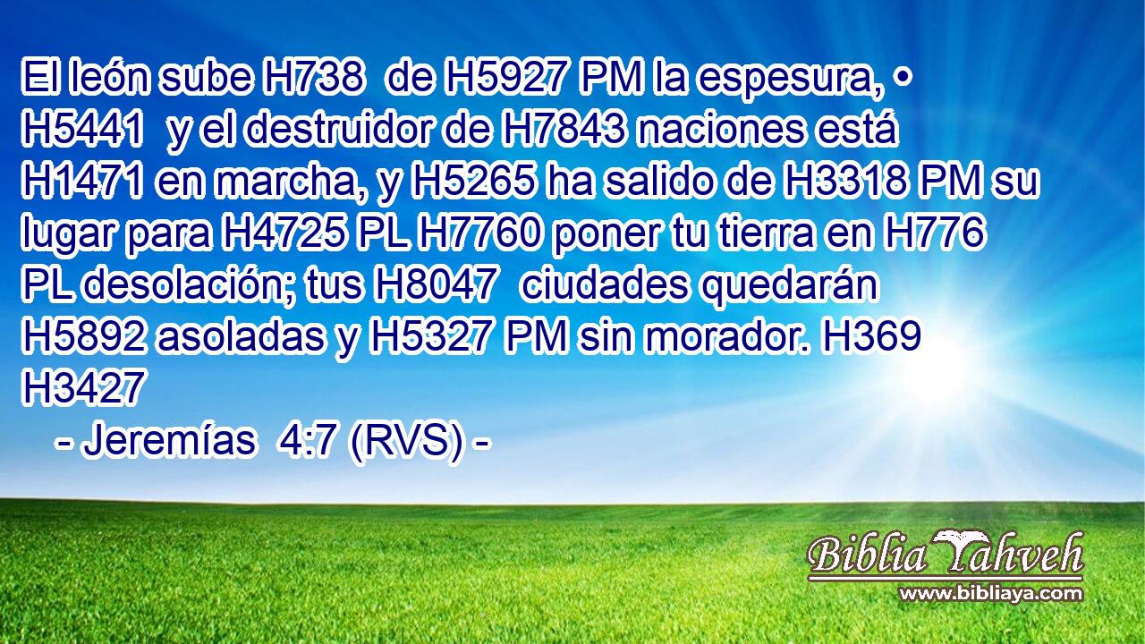 El león sube H738  de H5927 PM la espesura, • H5441  y el destruidor de H7843 naciones está H1471 en marcha, y H5265 ha salido de H3318 PM su lugar para H4725 PL H7760 poner tu tierra en H776 PL desolación; tus H8047  ciudades quedarán H5892 asoladas y H5327 PM sin morador. H369  H3427 