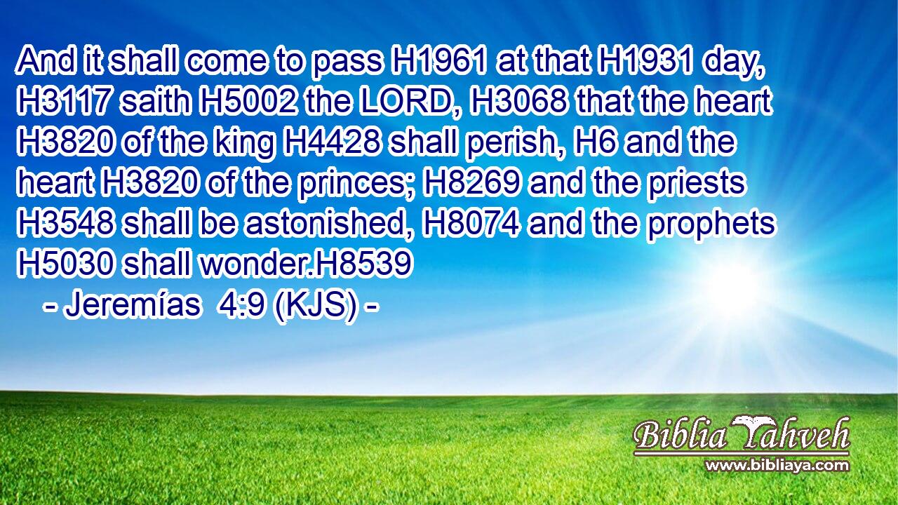 And it shall come to pass H1961 at that H1931 day, H3117 saith H5002 the LORD, H3068 that the heart H3820 of the king H4428 shall perish, H6 and the heart H3820 of the princes; H8269 and the priests H3548 shall be astonished, H8074 and the prophets H5030 shall wonder.H8539