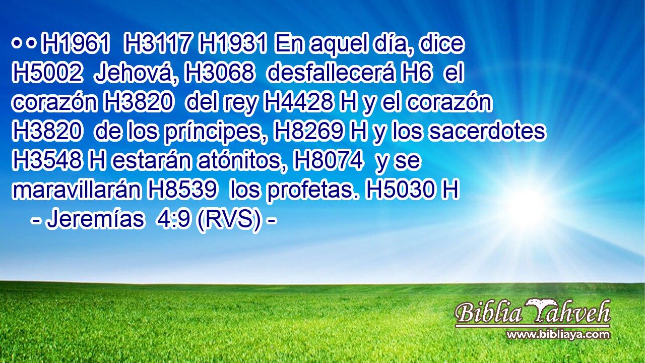 • • H1961  H3117 H1931 En aquel día, dice H5002  Jehová, H3068  desfallecerá H6  el corazón H3820  del rey H4428 H y el corazón H3820  de los príncipes, H8269 H y los sacerdotes H3548 H estarán atónitos, H8074  y se maravillarán H8539  los profetas. H5030 H 