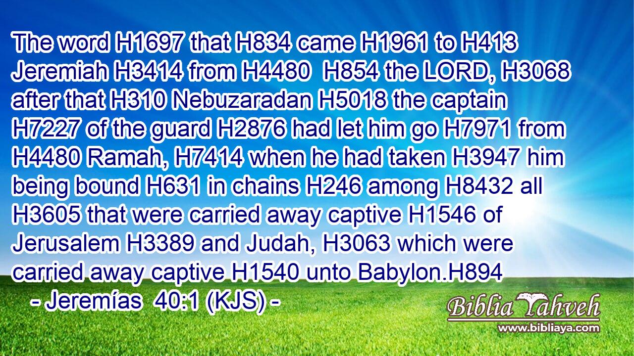 The word H1697 that H834 came H1961 to H413 Jeremiah H3414 from H4480  H854 the LORD, H3068 after that H310 Nebuzaradan H5018 the captain H7227 of the guard H2876 had let him go H7971 from H4480 Ramah, H7414 when he had taken H3947 him being bound H631 in chains H246 among H8432 all H3605 that were carried away captive H1546 of Jerusalem H3389 and Judah, H3063 which were carried away captive H1540 unto Babylon.H894