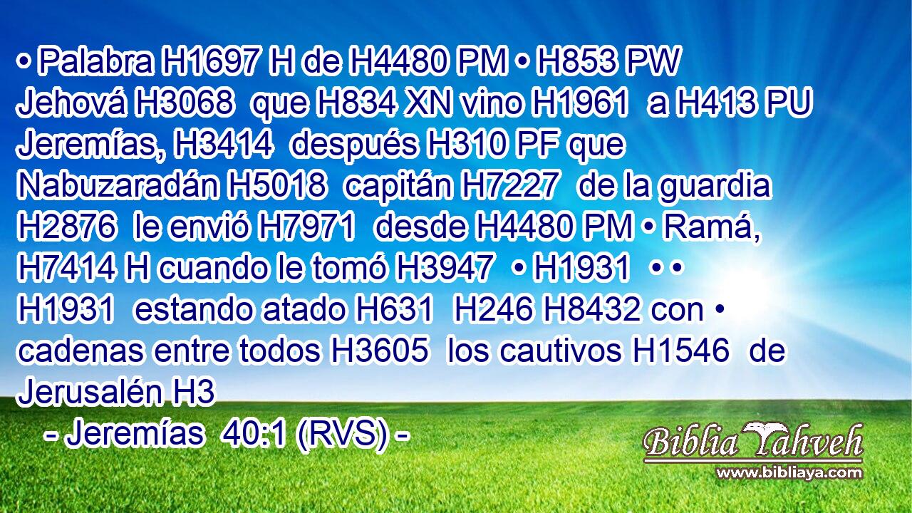 • Palabra H1697 H de H4480 PM • H853 PW Jehová H3068  que H834 XN vino H1961  a H413 PU Jeremías, H3414  después H310 PF que Nabuzaradán H5018  capitán H7227  de la guardia H2876  le envió H7971  desde H4480 PM • Ramá, H7414 H cuando le tomó H3947  • H1931  • • H1931  estando atado H631  H246 H8432 con • cadenas entre todos H3605  los cautivos H1546  de Jerusalén H3