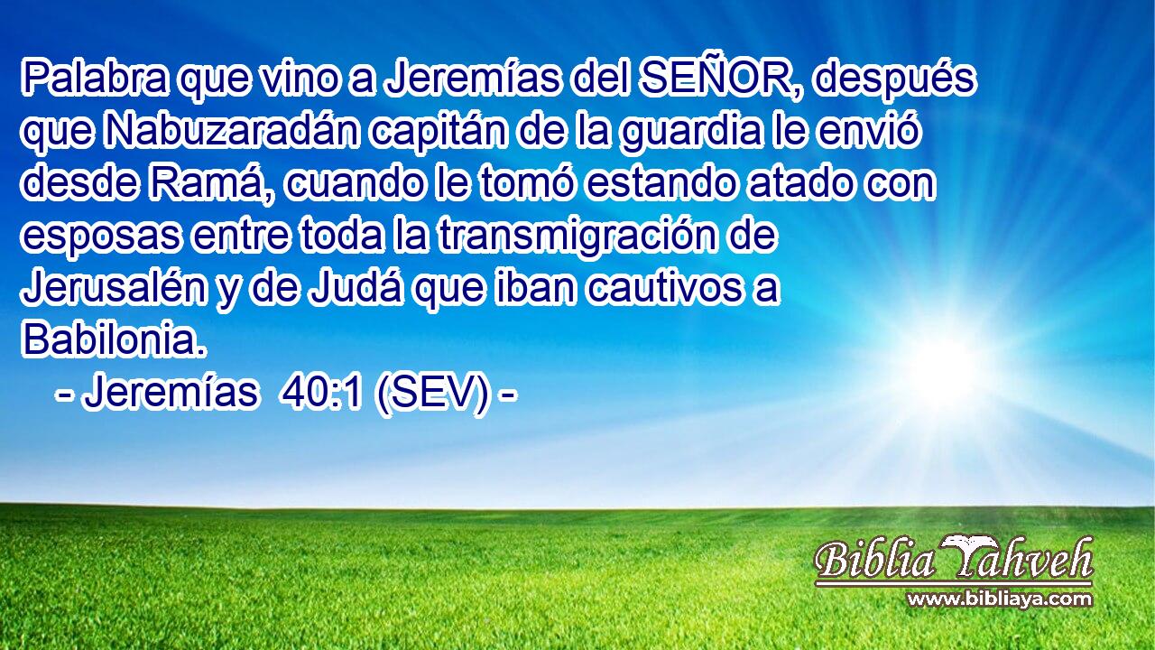 Palabra que vino a Jeremías del SEÑOR, después que Nabuzaradán capitán de la guardia le envió desde Ramá, cuando le tomó estando atado con esposas entre toda la transmigración de Jerusalén y de Judá que iban cautivos a Babilonia.