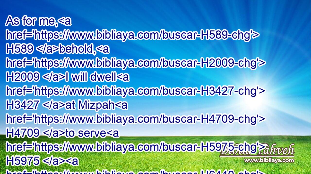 As for me, H589 behold, H2009 I will dwell H3427 at Mizpah H4709 to serve H5975  H6440 the Chaldeans, H3778 which H834 will come H935 unto H413 us: but ye, H859 gather H622 ye wine, H3196 and summer fruits, H7019 and oil, H8081 and put H7760 them in your vessels, H3627 and dwell H3427 in your cities H5892 that H834 ye have taken.H8610