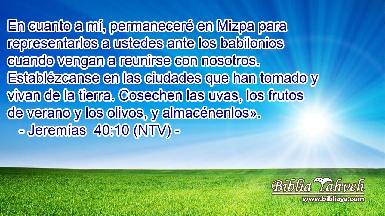 En cuanto a mí, permaneceré en Mizpa para representarlos a ustedes ante los babilonios cuando vengan a reunirse con nosotros. Establézcanse en las ciudades que han tomado y vivan de la tierra. Cosechen las uvas, los frutos de verano y los olivos, y almacénenlos».