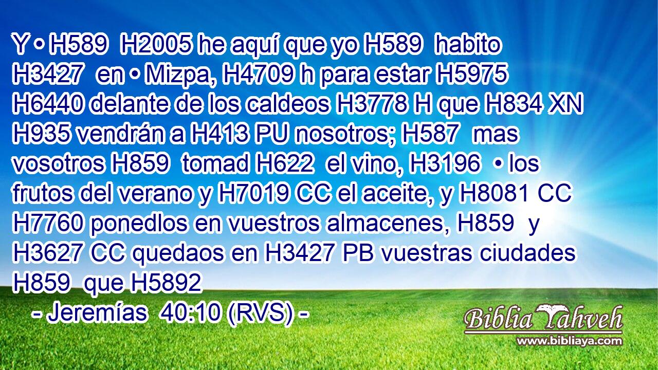 Y • H589  H2005 he aquí que yo H589  habito H3427  en • Mizpa, H4709 h para estar H5975  H6440 delante de los caldeos H3778 H que H834 XN H935 vendrán a H413 PU nosotros; H587  mas vosotros H859  tomad H622  el vino, H3196  • los frutos del verano y H7019 CC el aceite, y H8081 CC H7760 ponedlos en vuestros almacenes, H859  y H3627 CC quedaos en H3427 PB vuestras ciudades H859  que H5892 