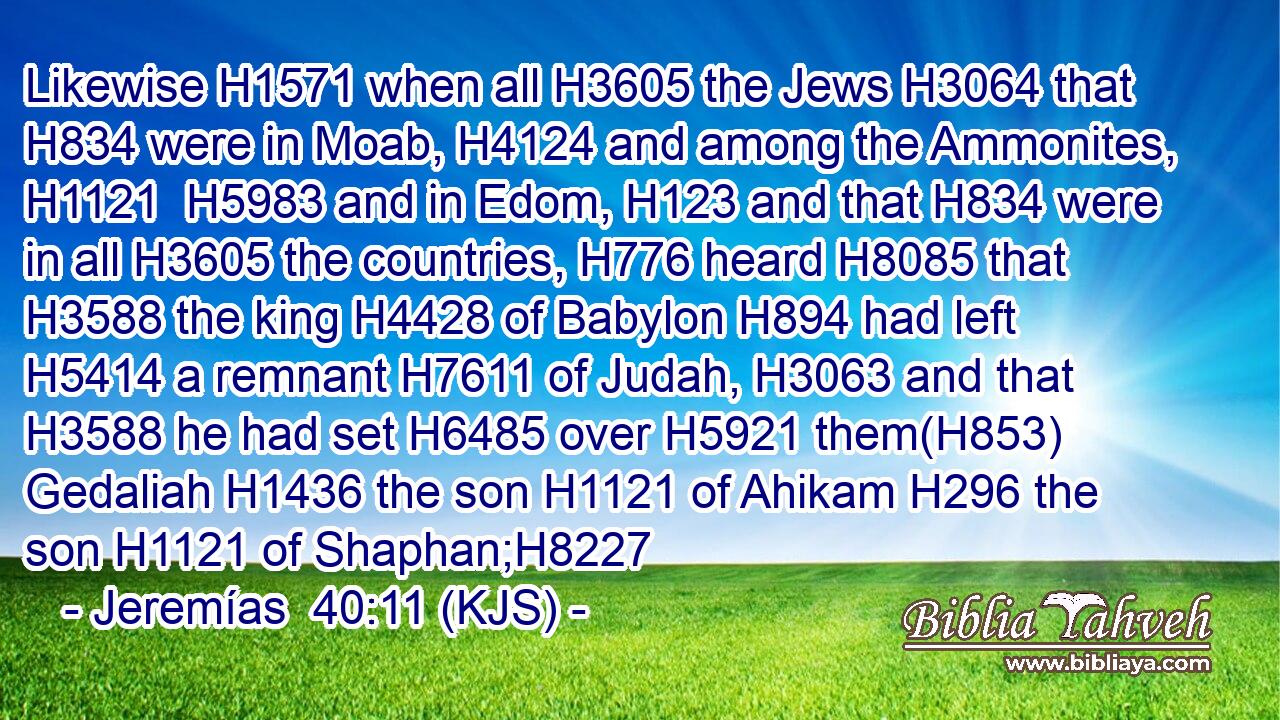 Likewise H1571 when all H3605 the Jews H3064 that H834 were in Moab, H4124 and among the Ammonites, H1121  H5983 and in Edom, H123 and that H834 were in all H3605 the countries, H776 heard H8085 that H3588 the king H4428 of Babylon H894 had left H5414 a remnant H7611 of Judah, H3063 and that H3588 he had set H6485 over H5921 them(H853) Gedaliah H1436 the son H1121 of Ahikam H296 the son H1121 of Shaphan;H8227