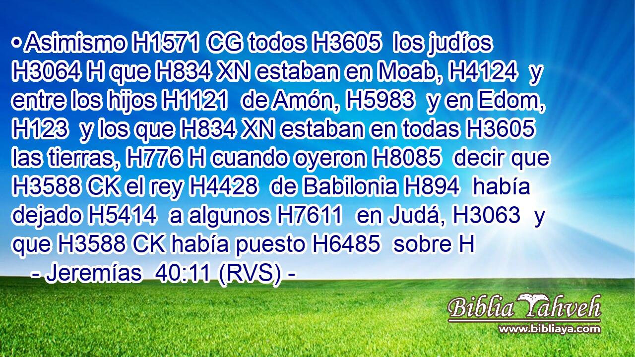 • Asimismo H1571 CG todos H3605  los judíos H3064 H que H834 XN estaban en Moab, H4124  y entre los hijos H1121  de Amón, H5983  y en Edom, H123  y los que H834 XN estaban en todas H3605  las tierras, H776 H cuando oyeron H8085  decir que H3588 CK el rey H4428  de Babilonia H894  había dejado H5414  a algunos H7611  en Judá, H3063  y que H3588 CK había puesto H6485  sobre H