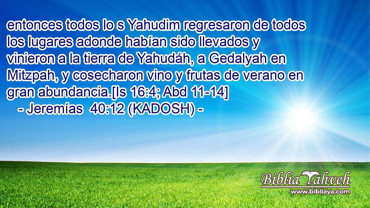  entonces todos lo s Yahudim regresaron de todos los lugares adonde habían sido llevados y vinieron a la tierra de Yahudáh, a Gedalyah en Mitzpah, y cosecharon vino y frutas de verano en gran abundancia.[Is 16:4; Abd 11-14] 