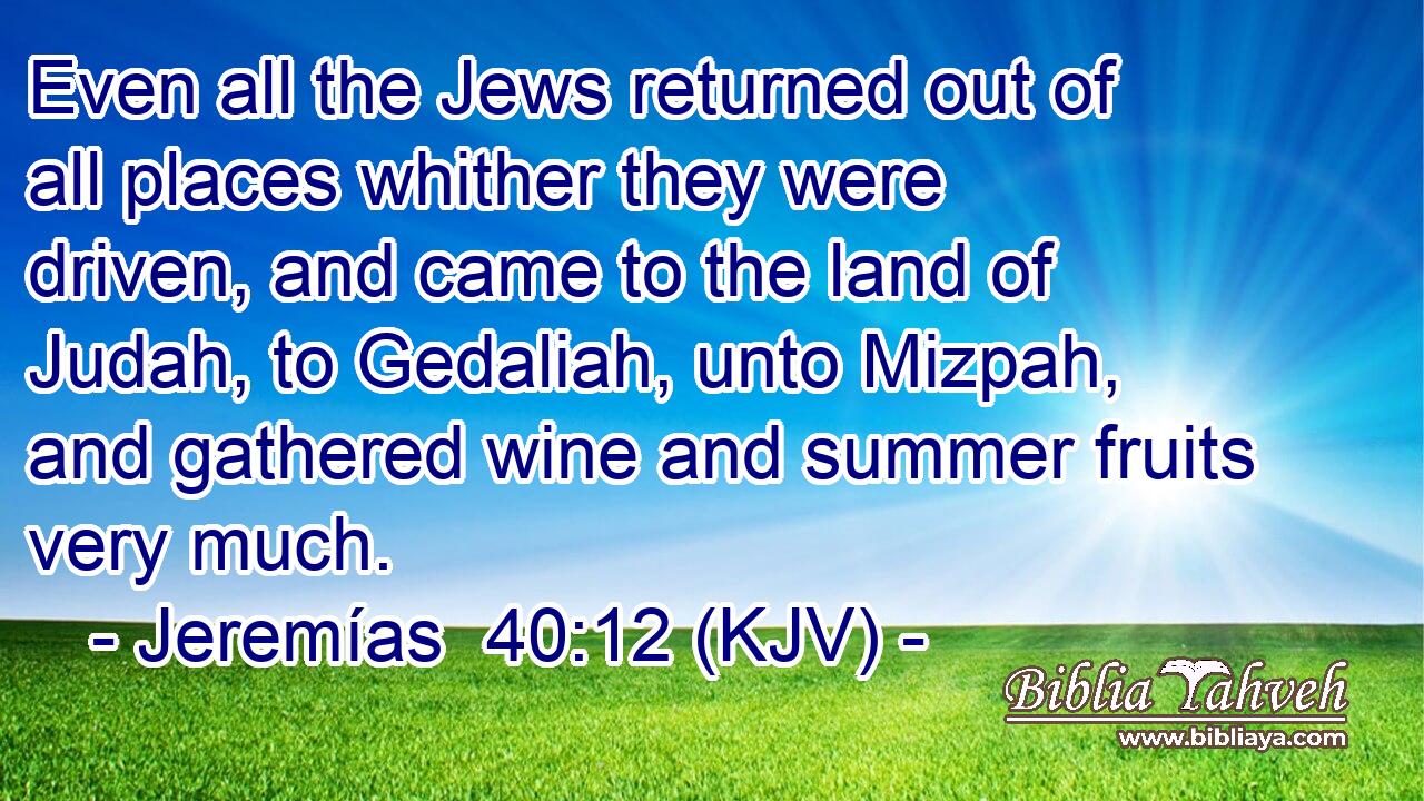 Even all the Jews returned out of all places whither they were driven, and came to the land of Judah, to Gedaliah, unto Mizpah, and gathered wine and summer fruits very much.