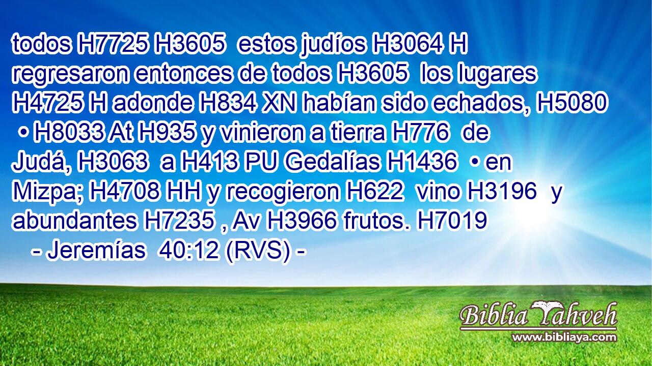 todos H7725 H3605  estos judíos H3064 H regresaron entonces de todos H3605  los lugares H4725 H adonde H834 XN habían sido echados, H5080  • H8033 At H935 y vinieron a tierra H776  de Judá, H3063  a H413 PU Gedalías H1436  • en Mizpa; H4708 HH y recogieron H622  vino H3196  y abundantes H7235 , Av H3966 frutos. H7019  