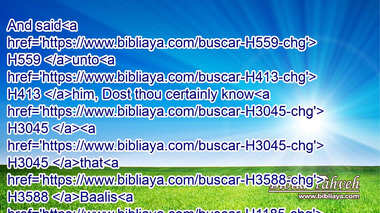 And said H559 unto H413 him, Dost thou certainly know H3045  H3045 that H3588 Baalis H1185 the king H4428 of the Ammonites H1121  H5983 hath sent H7971 (H853) Ishmael H3458 the son H1121 of Nethaniah H5418 to slay H5221  H5315 thee? But Gedaliah H1436 the son H1121 of Ahikam H296 believed H539 them not.H3808