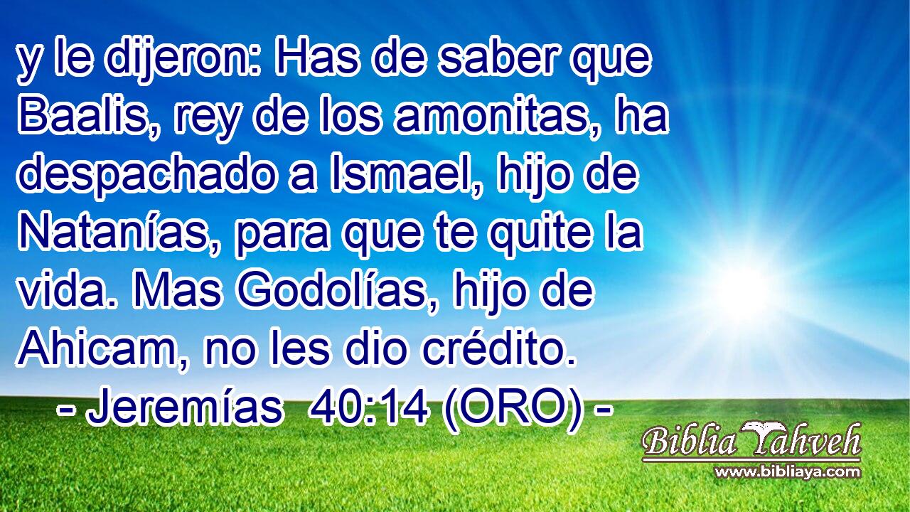  y le dijeron: Has de saber que Baalis, rey de los amonitas, ha despachado a Ismael, hijo de Natanías, para que te quite la vida. Mas Godolías, hijo de Ahicam, no les dio crédito. 