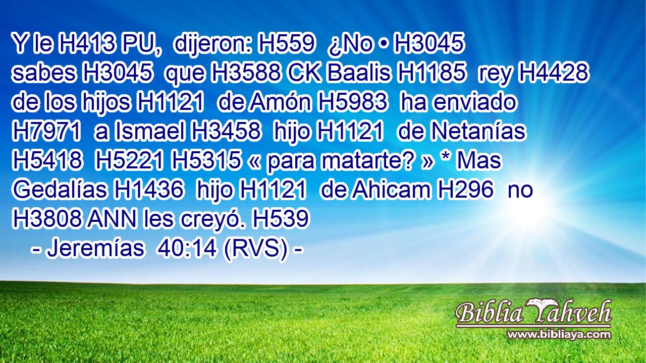 Y le H413 PU,  dijeron: H559  ¿No • H3045  sabes H3045  que H3588 CK Baalis H1185  rey H4428  de los hijos H1121  de Amón H5983  ha enviado H7971  a Ismael H3458  hijo H1121  de Netanías H5418  H5221 H5315 « para matarte? » * Mas Gedalías H1436  hijo H1121  de Ahicam H296  no H3808 ANN les creyó. H539  