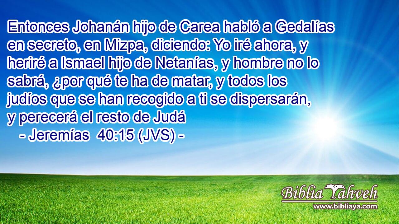 Entonces Johanán hijo de Carea habló a Gedalías en secreto, en Mizpa, diciendo: Yo iré ahora, y heriré a Ismael hijo de Netanías, y hombre no lo sabrá, ¿por qué te ha de matar, y todos los judíos que se han recogido a ti se dispersarán, y perecerá el resto de Judá