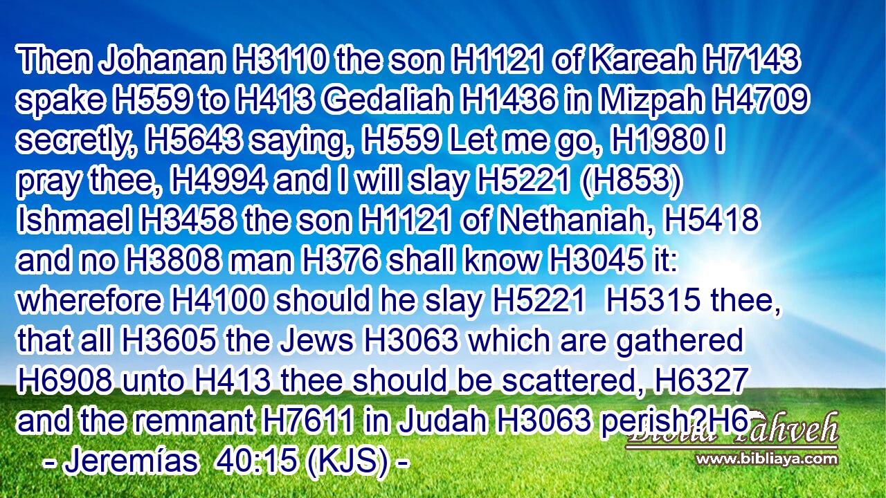 Then Johanan H3110 the son H1121 of Kareah H7143 spake H559 to H413 Gedaliah H1436 in Mizpah H4709 secretly, H5643 saying, H559 Let me go, H1980 I pray thee, H4994 and I will slay H5221 (H853) Ishmael H3458 the son H1121 of Nethaniah, H5418 and no H3808 man H376 shall know H3045 it: wherefore H4100 should he slay H5221  H5315 thee, that all H3605 the Jews H3063 which are gathered H6908 unto H413 thee should be scattered, H6327 and the remnant H7611 in Judah H3063 perish?H6