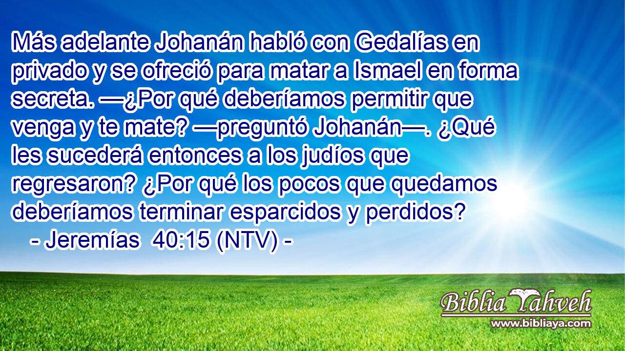 Más adelante Johanán habló con Gedalías en privado y se ofreció para matar a Ismael en forma secreta. —¿Por qué deberíamos permitir que venga y te mate? —preguntó Johanán—. ¿Qué les sucederá entonces a los judíos que regresaron? ¿Por qué los pocos que quedamos deberíamos terminar esparcidos y perdidos?