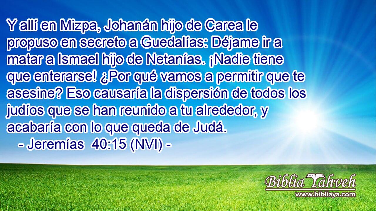  Y allí en Mizpa, Johanán hijo de Carea le propuso en secreto a Guedalías: Déjame ir a matar a Ismael hijo de Netanías. ¡Nadie tiene que enterarse! ¿Por qué vamos a permitir que te asesine? Eso causaría la dispersión de todos los judíos que se han reunido a tu alrededor, y acabaría con lo que queda de Judá. 
