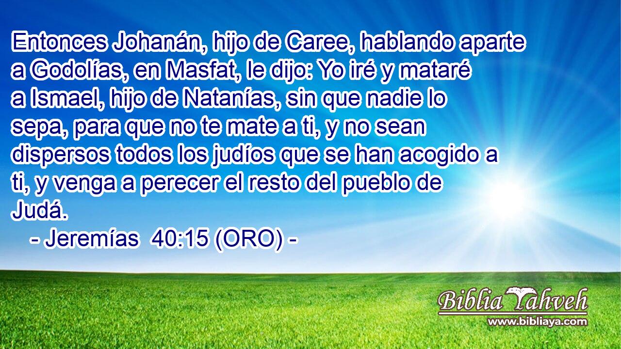 Entonces Johanán, hijo de Caree, hablando aparte a Godolías, en Masfat, le dijo: Yo iré y mataré a Ismael, hijo de Natanías, sin que nadie lo sepa, para que no te mate a ti, y no sean dispersos todos los judíos que se han acogido a ti, y venga a perecer el resto del pueblo de Judá. 