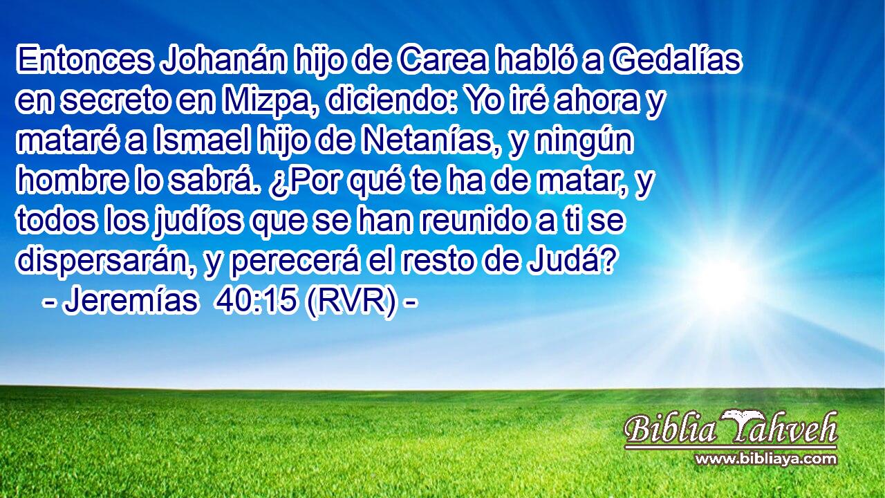 Entonces Johanán hijo de Carea habló a Gedalías en secreto en Mizpa, diciendo: Yo iré ahora y mataré a Ismael hijo de Netanías, y ningún hombre lo sabrá. ¿Por qué te ha de matar, y todos los judíos que se han reunido a ti se dispersarán, y perecerá el resto de Judá?