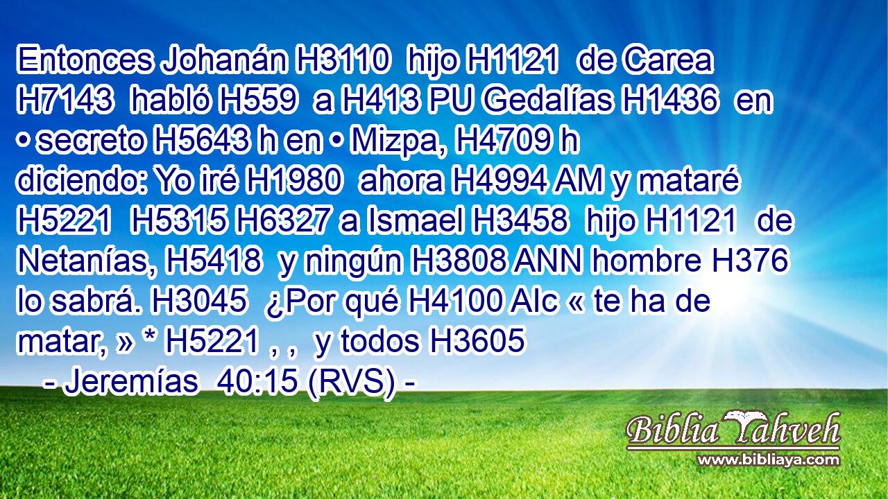 Entonces Johanán H3110  hijo H1121  de Carea H7143  habló H559  a H413 PU Gedalías H1436  en • secreto H5643 h en • Mizpa, H4709 h diciendo: Yo iré H1980  ahora H4994 AM y mataré H5221  H5315 H6327 a Ismael H3458  hijo H1121  de Netanías, H5418  y ningún H3808 ANN hombre H376  lo sabrá. H3045  ¿Por qué H4100 AIc « te ha de matar, » * H5221 , ,  y todos H3605