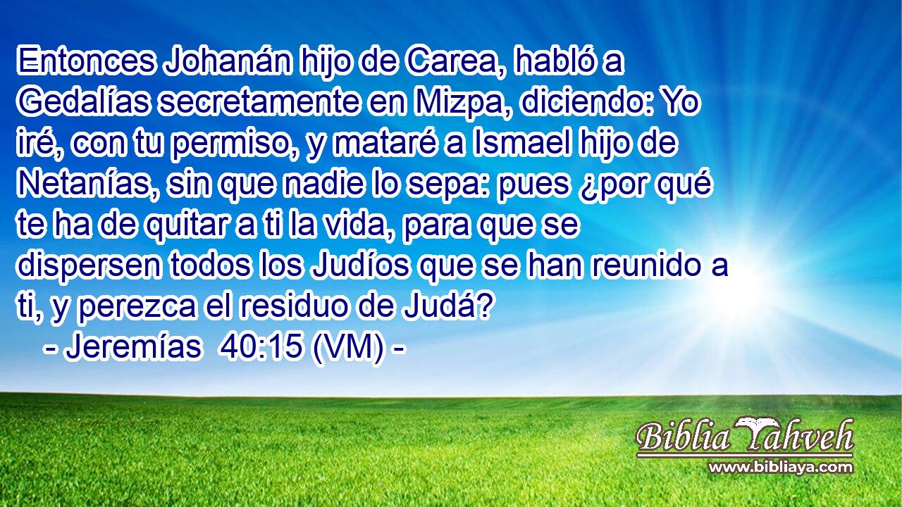  Entonces Johanán hijo de Carea, habló a Gedalías secretamente en Mizpa, diciendo: Yo iré, con tu permiso, y mataré a Ismael hijo de Netanías, sin que nadie lo sepa: pues ¿por qué te ha de quitar a ti la vida, para que se dispersen todos los Judíos que se han reunido a ti, y perezca el residuo de Judá? 