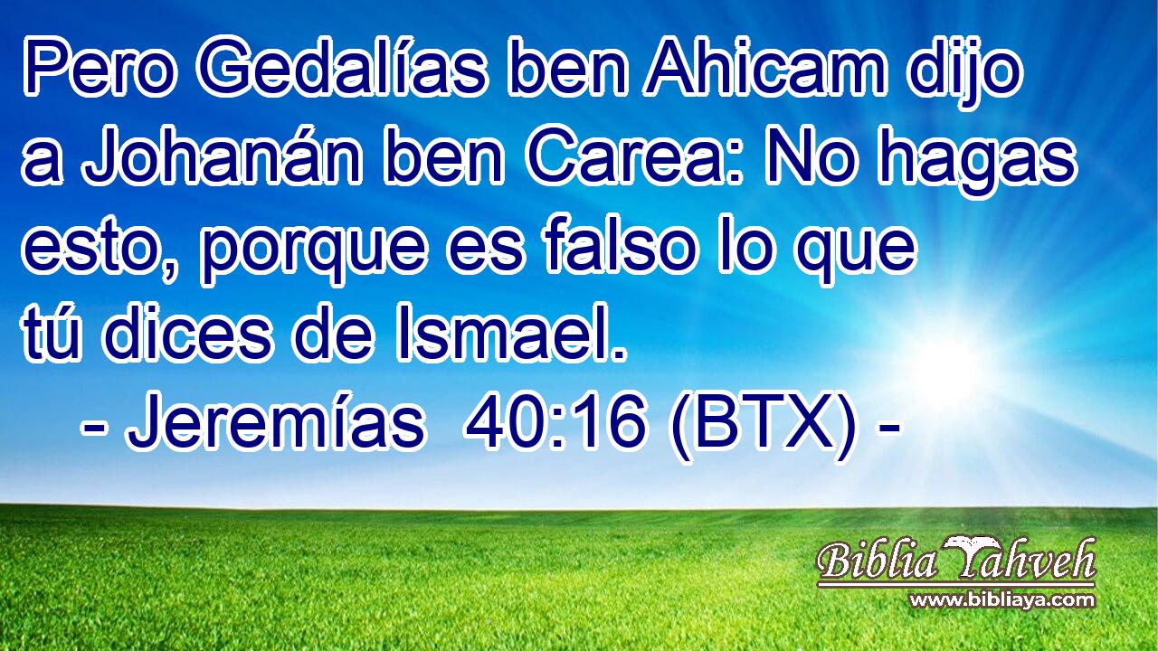 Pero Gedalías ben Ahicam dijo a Johanán ben Carea: No hagas esto, porque es falso lo que tú dices de Ismael.