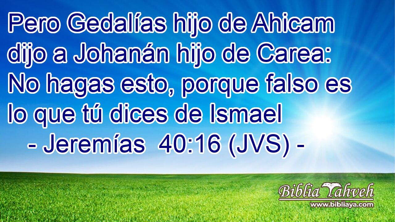 Pero Gedalías hijo de Ahicam dijo a Johanán hijo de Carea: No hagas esto, porque falso es lo que tú dices de Ismael