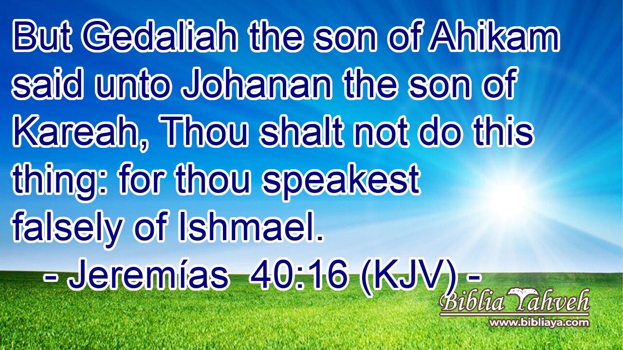 But Gedaliah the son of Ahikam said unto Johanan the son of Kareah, Thou shalt not do this thing: for thou speakest falsely of Ishmael.